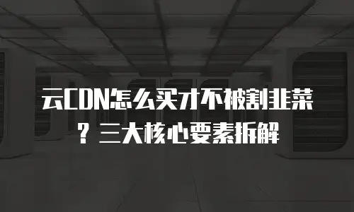 云CDN怎么买才不被割韭菜？三大核心要素拆解