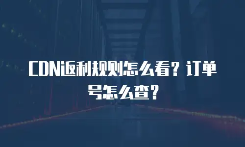 CDN返利规则怎么看？订单号怎么查？