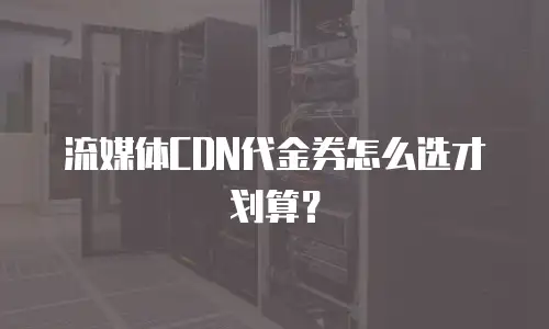 流媒体CDN代金券怎么选才划算？