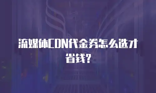 流媒体CDN代金券怎么选才省钱？