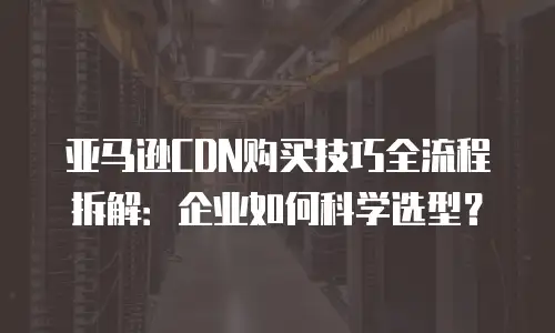 亚马逊CDN购买技巧全流程拆解：企业如何科学选型？