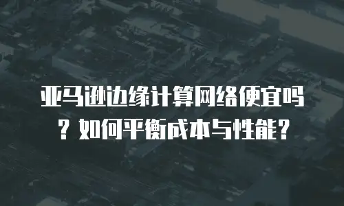 亚马逊边缘计算网络便宜吗？如何平衡成本与性能？