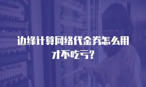 边缘计算网络代金券怎么用才不吃亏？