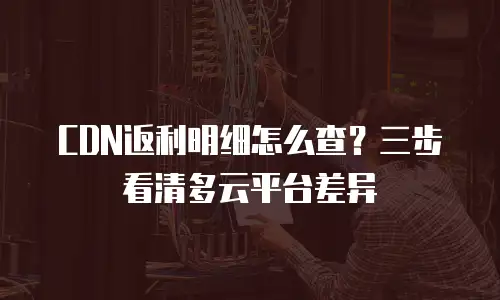 CDN返利明细怎么查？三步看清多云平台差异