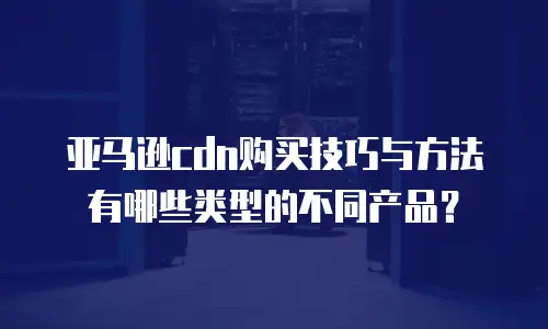 亚马逊cdn购买技巧与方法有哪些类型的不同产品？