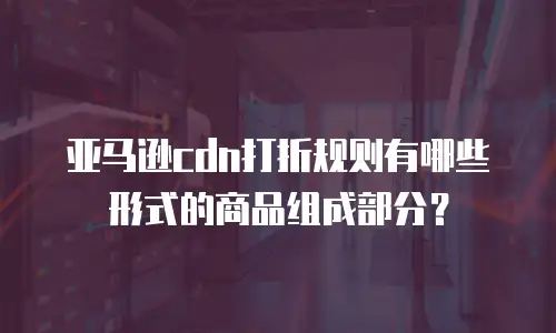 亚马逊cdn打折规则有哪些形式的商品组成部分？