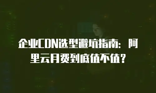 企业CDN选型避坑指南：阿里云月费到底值不值？