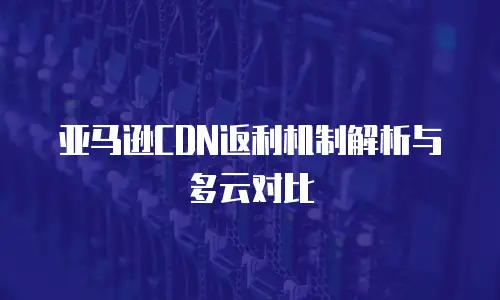亚马逊CDN返利机制解析与多云对比