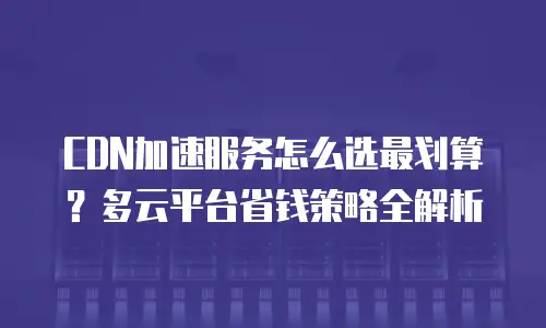 CDN加速服务怎么选最划算？多云平台省钱策略全解析