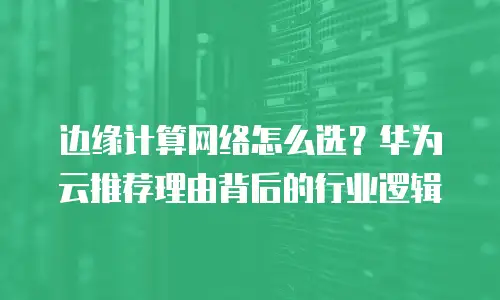 边缘计算网络怎么选？华为云推荐理由背后的行业逻辑