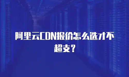 阿里云CDN报价怎么选才不超支？