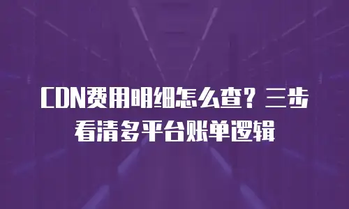 CDN费用明细怎么查？三步看清多平台账单逻辑
