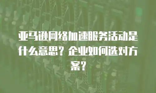 亚马逊网络加速服务活动是什么意思？企业如何选对方案？