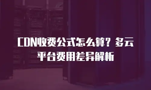 CDN收费公式怎么算？多云平台费用差异解析
