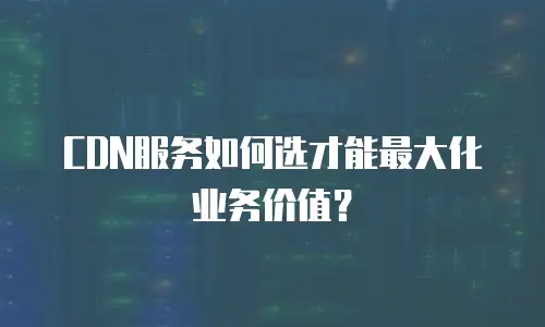 CDN服务如何选才能最大化业务价值？