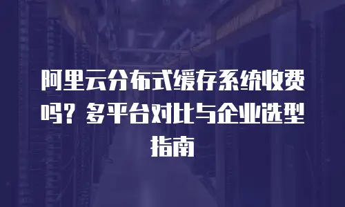 阿里云分布式缓存系统收费吗？多平台对比与企业选型指南