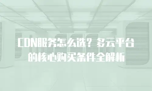 CDN服务怎么选？多云平台的核心购买条件全解析