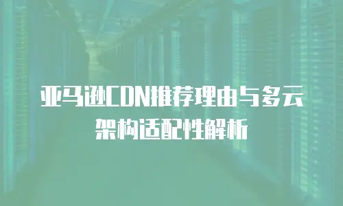 亚马逊CDN推荐理由与多云架构适配性解析