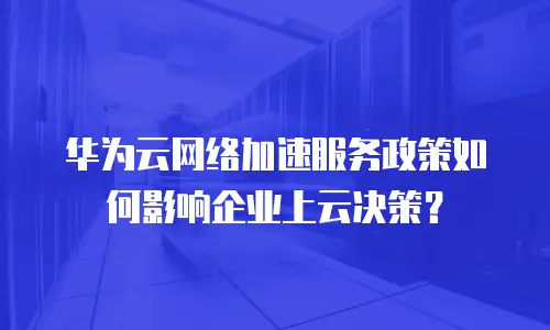 华为云网络加速服务政策如何影响企业上云决策？