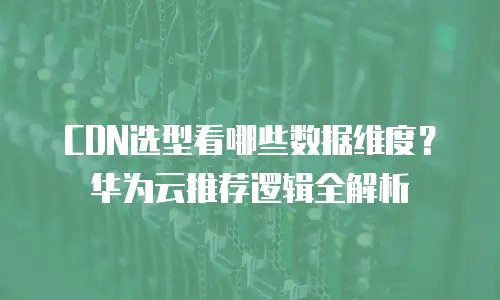 CDN选型看哪些数据维度？华为云推荐逻辑全解析