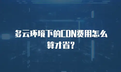 多云环境下的CDN费用怎么算才省？
