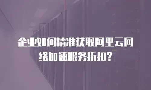 企业如何精准获取阿里云网络加速服务折扣？