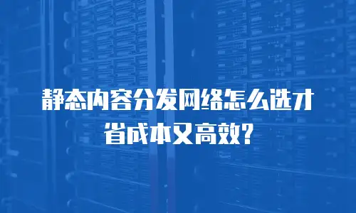 静态内容分发网络怎么选才省成本又高效？