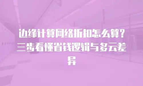 边缘计算网络折扣怎么算？三步看懂省钱逻辑与多云差异