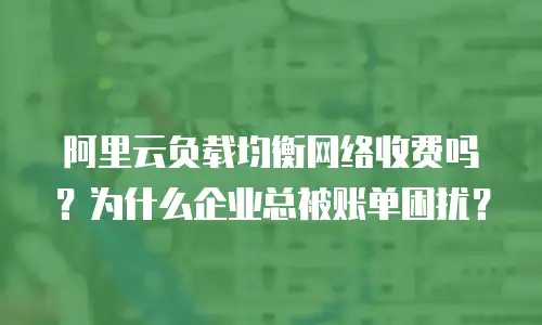 阿里云负载均衡网络收费吗？为什么企业总被账单困扰？