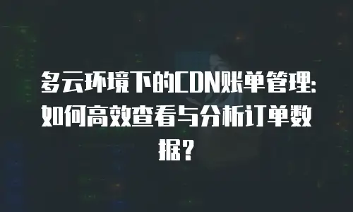 多云环境下的CDN账单管理：如何高效查看与分析订单数据？