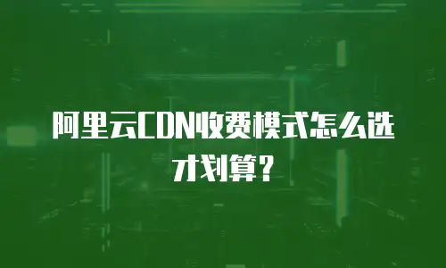 阿里云CDN收费模式怎么选才划算？