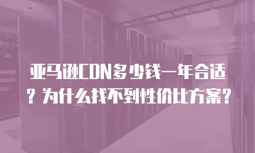 亚马逊CDN多少钱一年合适？为什么找不到性价比方案？