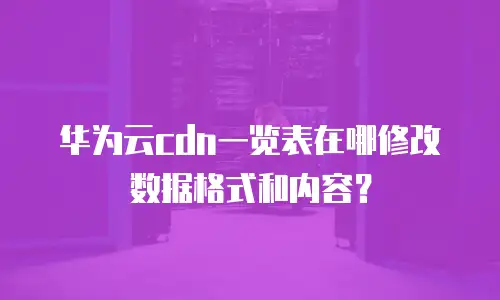 华为云cdn一览表在哪修改数据格式和内容？