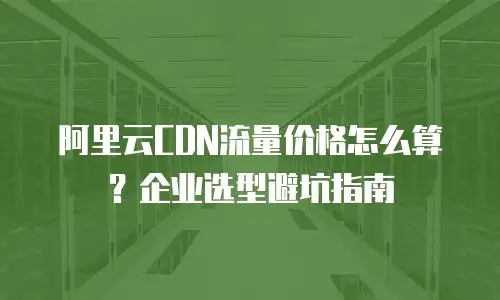 阿里云CDN流量价格怎么算？企业选型避坑指南