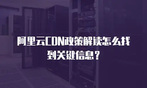 阿里云CDN政策解读怎么找到关键信息？