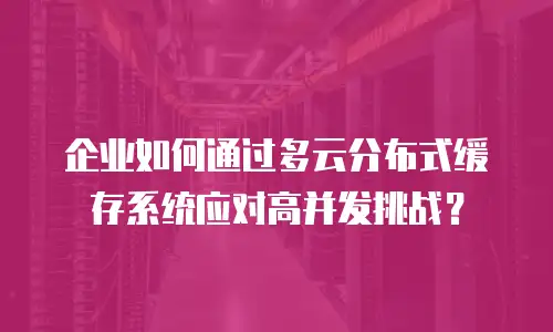 企业如何通过多云分布式缓存系统应对高并发挑战？