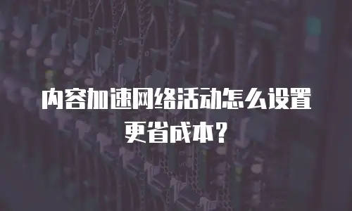 内容加速网络活动怎么设置更省成本？