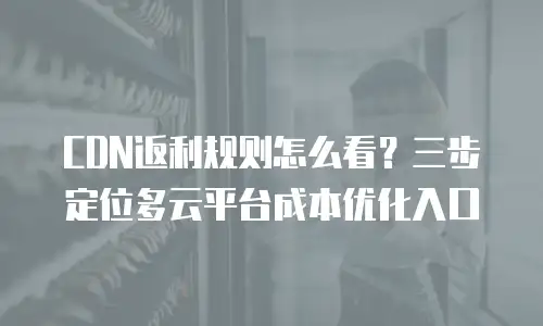 CDN返利规则怎么看？三步定位多云平台成本优化入口