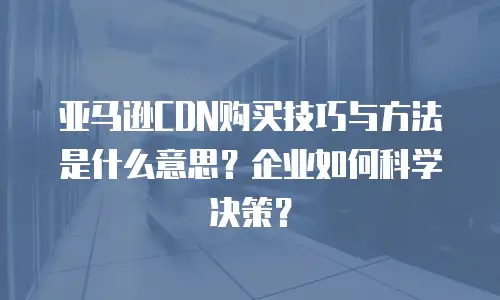 亚马逊CDN购买技巧与方法是什么意思？企业如何科学决策？