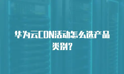 华为云CDN活动怎么选产品类别？