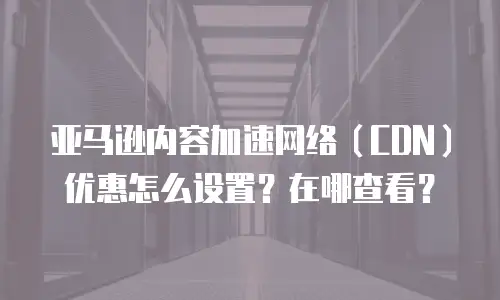 亚马逊内容加速网络（CDN）优惠怎么设置？在哪查看？