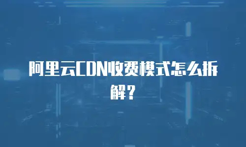阿里云CDN收费模式怎么拆解？