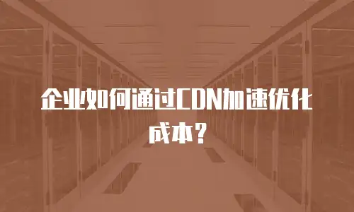 企业如何通过CDN加速优化成本？
