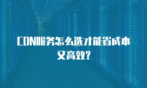 CDN服务怎么选才能省成本又高效？