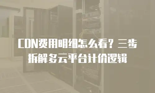 CDN费用明细怎么看？三步拆解多云平台计价逻辑