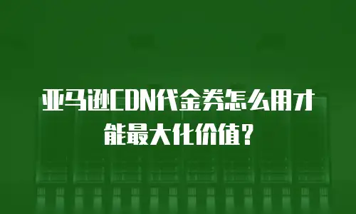 亚马逊CDN代金券怎么用才能最大化价值？