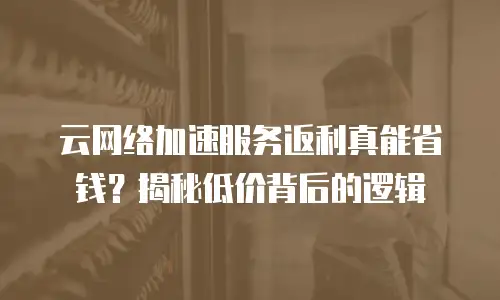 云网络加速服务返利真能省钱？揭秘低价背后的逻辑