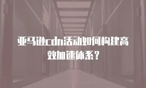 亚马逊cdn活动如何构建高效加速体系？