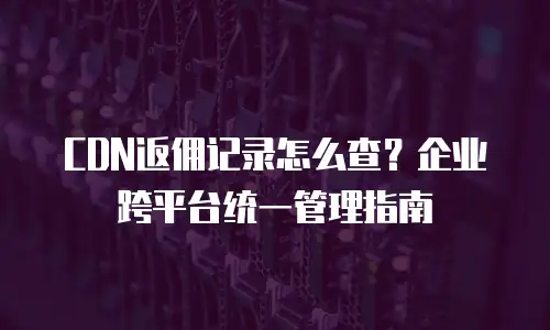 CDN返佣记录怎么查？企业跨平台统一管理指南