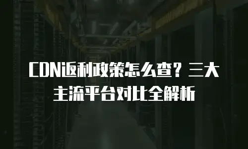 CDN返利政策怎么查？三大主流平台对比全解析